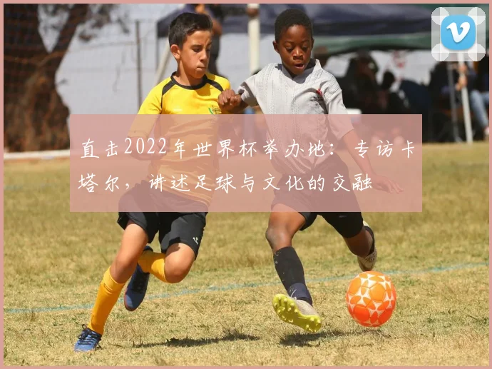 直击2022年世界杯举办地：专访卡塔尔，讲述足球与文化的交融