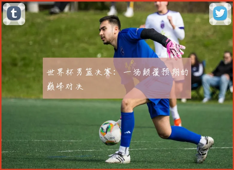 世界杯男篮决赛：一场颠覆预期的巅峰对决