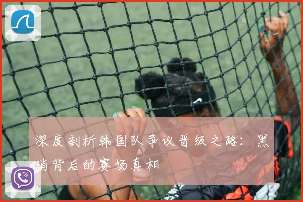 深度剖析韩国队争议晋级之路：黑哨背后的赛场真相