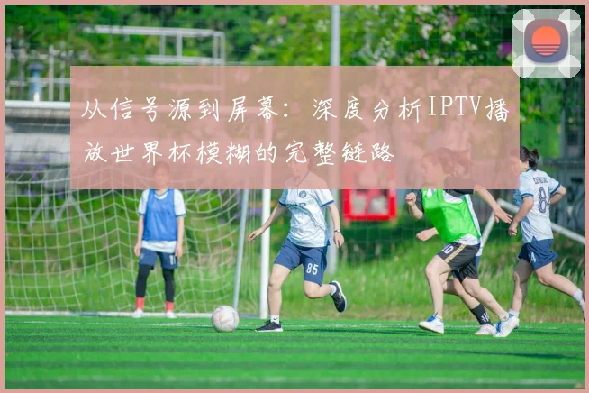 从信号源到屏幕：深度分析IPTV播放世界杯模糊的完整链路
